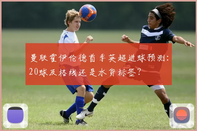 曼联霍伊伦德首季英超进球预测：20球及格线还是水货标签？