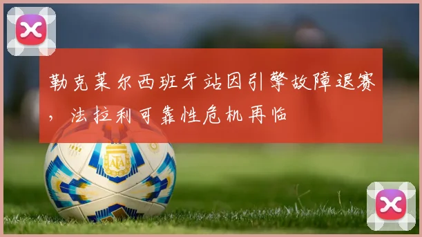勒克莱尔西班牙站因引擎故障退赛,法拉利可靠性危机再临