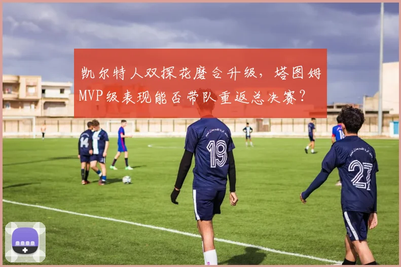凯尔特人双探花磨合升级，塔图姆MVP级表现能否带队重返总决赛？