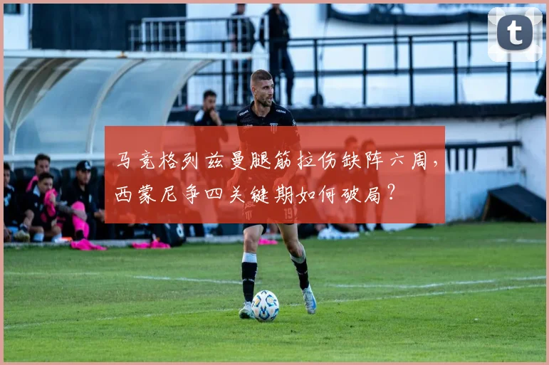 马竞格列兹曼腿筋拉伤缺阵六周,西蒙尼争四关键期如何破局?