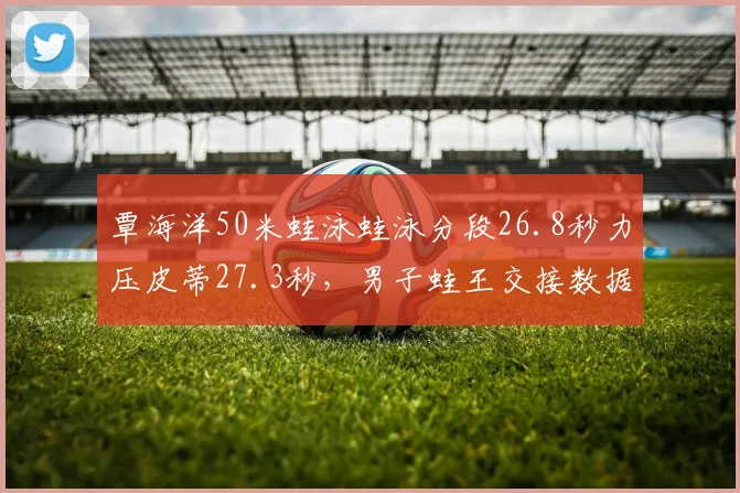 覃海洋50米蛙泳蛙泳分段26.8秒力压皮蒂27.3秒，男子蛙王交接数据对比白热化