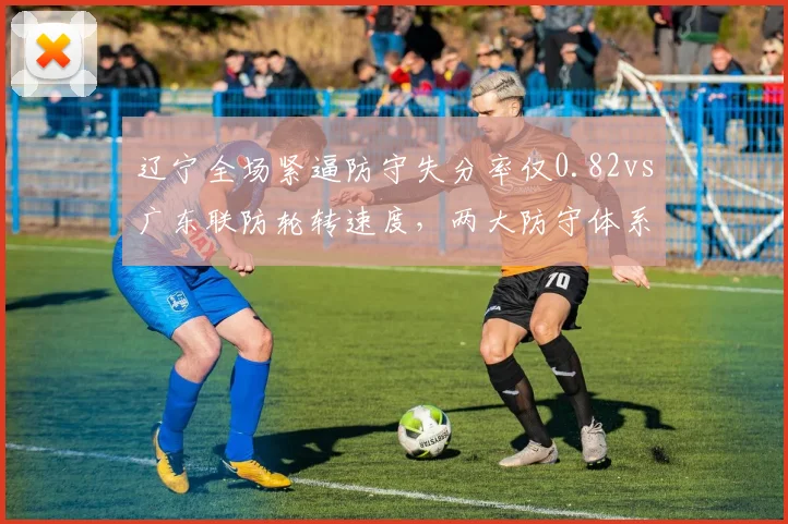辽宁全场紧逼防守失分率仅0.82vs广东联防轮转速度,两大防守体系优劣分析