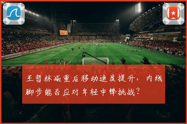 王哲林减重后移动速度提升,内线脚步能否应对年轻中锋挑战?